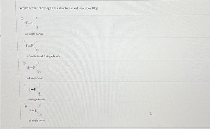 Which of the following Lewis structures best describes BFg?
O
F-B
all single bonds
$.
F=B
1 double bond, 2 single bonds
E
O
F:
F-B
all single bonds
F-B
all single bonds
F:
<-B
all single bonds