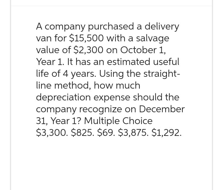 A company purchased a delivery
van for $15,500 with a salvage
value of $2,300 on October 1,
Year 1. It has an estimated useful
life of 4 years. Using the straight-
line method, how much
depreciation expense should the
company recognize on December
31, Year 1? Multiple Choice
$3,300. $825. $69. $3,875. $1,292.