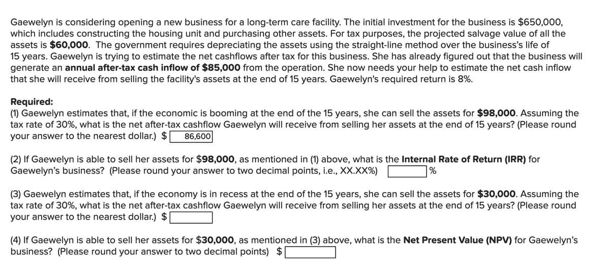 Gaewelyn is considering opening a new business for a long-term care facility. The initial investment for the business is $650,000,
which includes constructing the housing unit and purchasing other assets. For tax purposes, the projected salvage value of all the
assets is $60,000. The government requires depreciating the assets using the straight-line method over the business's life of
15 years. Gaewelyn is trying to estimate the net cashflows after tax for this business. She has already figured out that the business will
generate an annual after-tax cash inflow of $85,000 from the operation. She now needs your help to estimate the net cash inflow
that she will receive from selling the facility's assets at the end of 15 years. Gaewelyn's required return is 8%.
Required:
(1) Gaewelyn estimates that, if the economic is booming at the end of the 15 years, she can sell the assets for $98,000. Assuming the
tax rate of 30%, what is the net after-tax cashflow Gaewelyn will receive from selling her assets at the end of 15 years? (Please round
your answer to the nearest dollar.) $ 86,600
(2) If Gaewelyn is able to sell her assets for $98,000, as mentioned in (1) above, what is the Internal Rate of Return (IRR) for
Gaewelyn's business? (Please round your answer to two decimal points, i.e., XX.XX%)
%
(3) Gaewelyn estimates that, if the economy is in recess at the end of the 15 years, she can sell the assets for $30,000. Assuming the
tax rate of 30%, what is the net after-tax cashflow Gaewelyn will receive from selling her assets at the end of 15 years? (Please round
your answer to the nearest dollar.) $
(4) If Gaewelyn is able to sell her assets for $30,000, as mentioned in (3) above, what is the Net Present Value (NPV) for Gaewelyn's
business? (Please round your answer to two decimal points) $