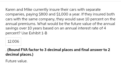 Karen and Mike currently insure their cars with separate
companies, paying $800 and $1,000 a year. If they insured both
cars with the same company, they would save 10 percent on the
annual premiums. What would be the future value of the annual
savings over 10 years based on an annual interest rate of 4
percent? Use Exhibit 1-B
12.006
. (Round FVA factor to 3 decimal places and final answer to 2
decimal places.)
Future value.