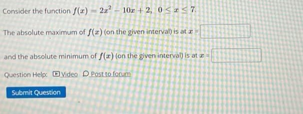 Consider the function f(x) = 2x² - 10x + 2, 0≤x≤7.
The absolute maximum of f(x) (on the given interval) is at a
and the absolute minimum of f(x) (on the given interval) is at a =
Question Help: Video Post to forum
Submit Question