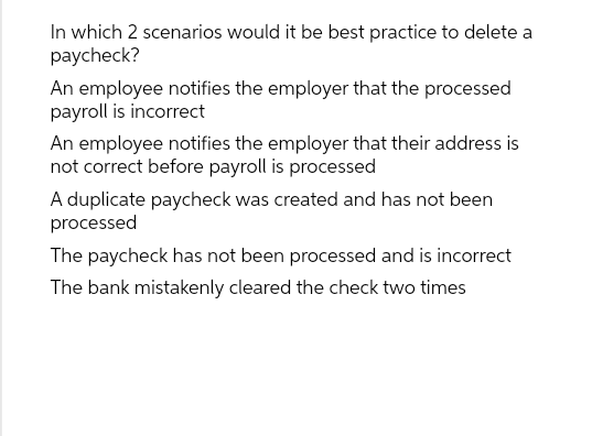 In which 2 scenarios would it be best practice to delete a
paycheck?
An employee notifies the employer that the processed
payroll is incorrect
An employee notifies the employer that their address is
not correct before payroll is processed
A duplicate paycheck was created and has not been
processed
The paycheck has not been processed and is incorrect
The bank mistakenly cleared the check two times