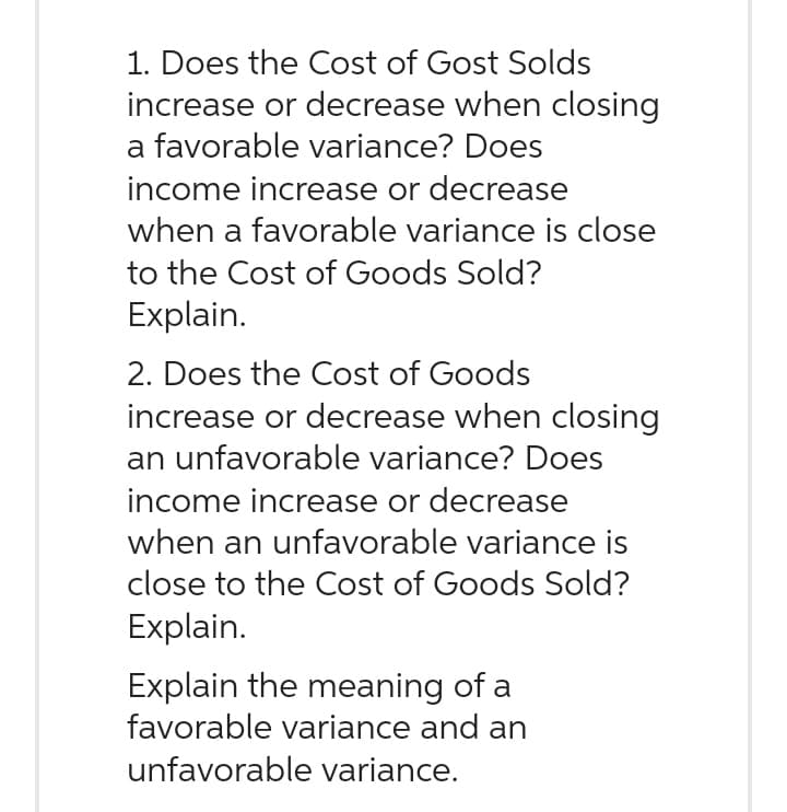 1. Does the Cost of Gost Solds
increase or decrease when closing
a favorable variance? Does
income increase or decrease
when a favorable variance is close
to the Cost of Goods Sold?
Explain.
2. Does the Cost of Goods
increase or decrease when closing
an unfavorable variance? Does
income increase or decrease
when an unfavorable variance is
close to the Cost of Goods Sold?
Explain.
Explain the meaning of a
favorable variance and an
unfavorable variance.