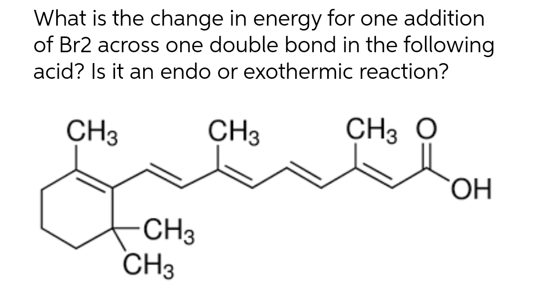 What is the change in energy for one addition
of Br2 across one double bond in the following
acid? Is it an endo or exothermic reaction?
CH3
CH3
CH, O
CH3
CH3
OH