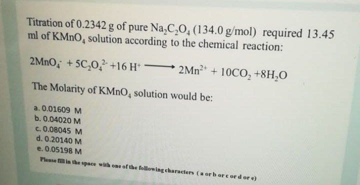 Titration of 0.2342 g of pure Na,C,0, (134.0 g/mol) required 13.45
ml of KMNO, solution according to the chemical reaction:
2MnO, +5C,0, +16 H*
2MN2 + 10CO, +8H,0
The Molarity of KMNO, solution would be:
a. 0.01609 M
b. 0.04020 M
C. 0.08045 M
d. 0.20140 M
e. 0.05198 M
Please fill in the space with one of the following characters (a or b or c ord or e)
