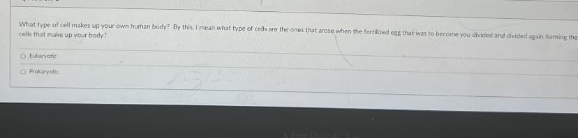 What type of cell makes up your own hurhan body? By this, I mean what type of cells are the ones that arose when the fertilized egg that was to become you divided and divided again forming the
cells that make up your body?
O Eukaryotic
O Prokaryotic
