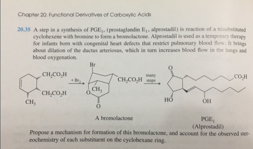 Chapter 20: Functional Derivatives of Carboxylic Acids
20.35 A step in a synthesis of PGE|, (prostaglandin E1, alprostadil) is reaction of a trisubstituted
cyclohexene with bromine to form a bromolactone. Alprostadil is used as a temporary therapy
for infants born with congenital heart defects that restrict pulmonary blood flow. It brings
about dilation of the ductus arteriosus, which in turn increases blood flow in the lungs and
blood oxygenation.
Br
„CH,CO,H
`CH,CO,H_steps
many
„CO,H
+ Br2.
o CH,
CH,CO,H
CH3
НО
OH
A bromolactone
PGE,
(Alprostadil)
Propose a mechanism for formation of this bromolactone, and account for the observed ster-
eochemistry of each substituent on the cyclohexane ring.
