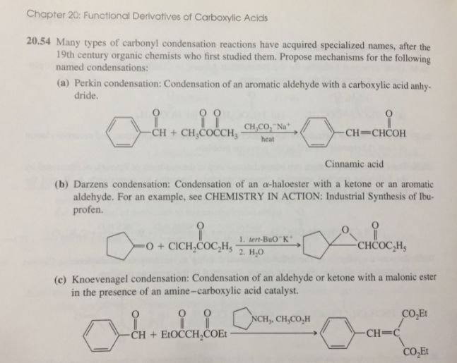 Chapter 20: Functional Derivatives of Carboxylic Acids
20.54 Many types of carbonyl condensation reactions have acquired specialized names, after the
19th century organic chemists who first studied them. Propose mechanisms for the following
named condensations:
(a) Perkin condensation: Condensation of an aromatic aldehyde with a carboxylic acid anhy-
dride.
-CH + CH,COČCH3
CH,CO, "Na*
CH=CHČOH
heat
Cinnamic acid
(b) Darzens condensation: Condensation of an a-haloester with a ketone or an aromatic
aldehyde. For an example, see CHEMISTRY IN ACTION: Industrial Synthesis of Ibu-
profen.
1. tert-BuO K
-0 + CICH,COC,H,
CHČOC,H,
2. Н.о
(c) Knoevenagel condensation: Condensation of an aldehyde or ketone with a malonic ester
in the presence of an amine-carboxylic acid catalyst.
NCH,, CH,CO,H
CO,Et
-CH + E:OCCH,COE
-CH=C
CO,Et
