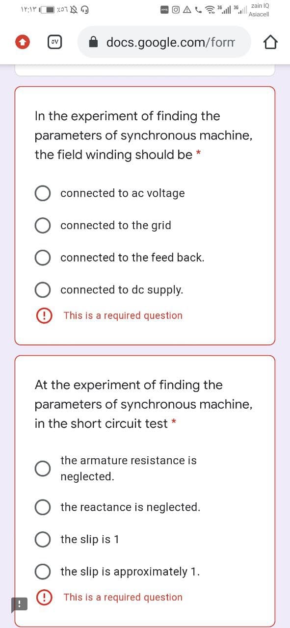 zain IQ
O AL"ll 30.l
Asiacell
ov
docs.google.com/form
In the experiment of finding the
parameters of synchronous machine,
the field winding should be *
connected to ac voltage
connected to the grid
connected to the feed back.
connected to dc supply.
9 This is a required question
At the experiment of finding the
parameters of synchronous machine,
in the short circuit test
the armature resistance is
neglected.
the reactance is neglected.
the slip is 1
the slip is approximately 1.
This is a required question
