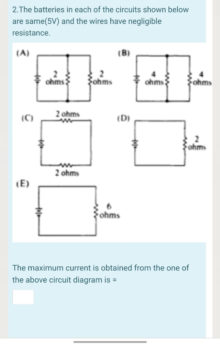 2.The batteries in each of the circuits shown below
are same(5V) and the wires have negligible
resistance.
(A)
ohms
Fohms
ohms
Sohms
2 ohms
(C)
(D)
ohms
2 ohms
(E)
Fohms
The maximum current is obtained from the one of
the above circuit diagram is
%3D
