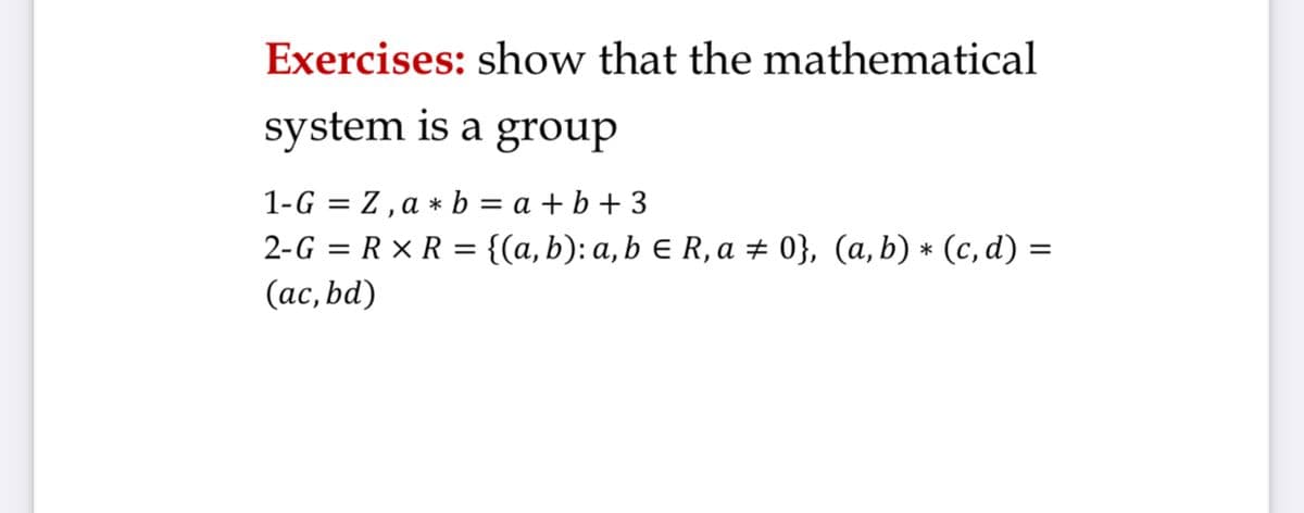 Exercises: show that the mathematical
system is a group
1-G = Z, a * b = a + b + 3
2-G = R × R = {(a,b): a, b e R, a # 0}, (a, b) * (c, d) =
(ас, bd)
