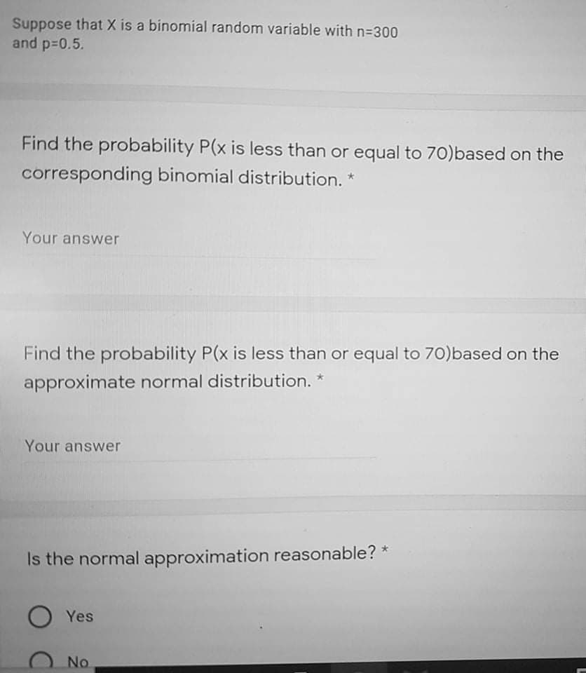 Suppose that X is a binomial random variable with n=300
and p-0.5.
Find the probability P(x is less than or equal to 70)based on the
corresponding binomial distribution. *
Your answer
Find the probability P(x is less than or equal to 70)based on the
approximate normal distribution. *
Your answer
Is the normal approximation reasonable?
O Yes
No
