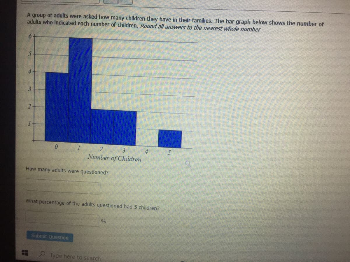 A group of adults were asked how many children they have in their families. The bar graph below shows the number of
adults who indicated each number of children. Round all answers to the nearest whole number
6+
L.
3.
2.
Number of Children
How many adults were questioned?
What percentage of the adults questioned had 5 children?
Submit Questbon
Type here to search
