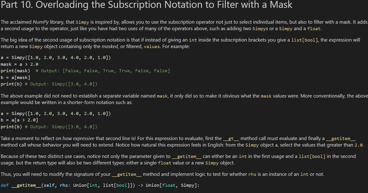 Part 10. Overloading the Subscription Notation to Filter with a Mask
The acclaimed Numpy library, that Simpy is inspired by, allows you to use the subscription operator not just to select individual items, but also to filter with a mask. It adds
a second usage to the operator, just like you have had two uses of many of the operators above, such as adding two Simpys or a Simpy and a float.
The big idea of the second usage of subscription notation is that if instead of giving an int inside the subscription brackets you give a list [bool], the expression will
return a new Simpy object containing only the masked, or filtered, values. For example:
a = Simpy ([1.0, 2.0, 3.0, 4.0, 2.0, 1.0])
mask = a > 2.0
print (mask) # Output: [False, False, True, True, False, False]
b = a[mask]
print(b) # Output: Simpy([3.0, 4.0])
The above example did not need to establish a separate variable named mask, it only did so to make it obvious what the mask values were. More conventionally, the above
example would be written in a shorter-form notation such as:
a = Simpy ([1.0, 2.0, 3.0, 4.0, 2.0, 1.0])
b = a[a > 2.0]
print(b) # Output: Simpy([3.0, 4.0])
Take a moment to reflect on how expressive that second line is! For this expression to evaluate, first the __gt___ method call must evaluate and finally a ___getitem___
method call whose behavior you will need to extend. Notice how natural this expression feels in English: from the Simpy object a, select the values that greater than 2.0.
Because of these two distinct use cases, notice not only the parameter given to _getitem___ can either be an int in the first usage and a list [bool] in the second
usage, but the return type will also be two different types: either a single float value or a new Simpy object.
Thus, you will need to modify the signature of your _getitem___ method and implement logic to test for whether rhs is an instance of an int or not.
def _getitem_(self, rhs: Union[int, list[bool]]) -> Union [float, Simpy]: