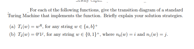 For each of the following functions, give the transition diagram of a standard
Turing Machine that implements the function. Briefly explain your solution strategies.
(a) T;(w) = wR, for any string w E {a, b}+
(b) T2(w) = 0*1', for any string w E {0, 1}+, where no(w) = i and n1(w) = j.
