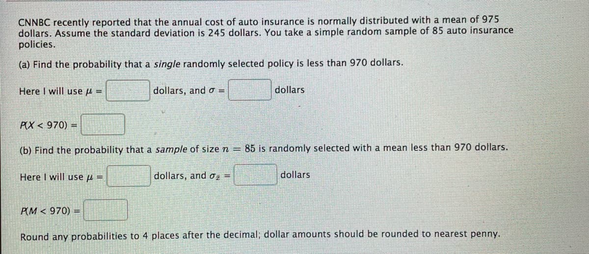 CNNBC recently reported that the annual cost of auto insurance is normally distributed with a mean of 975
dollars. Assume the standard deviation is 245 dollars. You take a simple random sample of 85 auto insurance
policies.
(a) Find the probability that a single randomly selected policy is less than 970 dollars.
Here I will use u =
dollars, and o =
dollars
PX < 970) =
(b) Find the probability that a sample of size n = 85 is randomly selected with a mean less than 970 dollars.
Here I will use u =
dollars, and Oz =
dollars
PM < 970) =
Round any probabilities to 4 places after the decimal; dollar amounts should be rounded to nearest penny.
