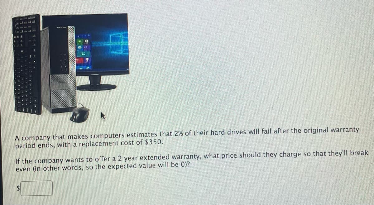 A company that makes computers estimates that 2% of their hard drives will fail after the original warranty
period ends, with a replacement cost of $350.
If the company wants to offer a 2 year extended warranty, what price should they charge so that they'll break
even (in other words, so the expected value will be 0)?
