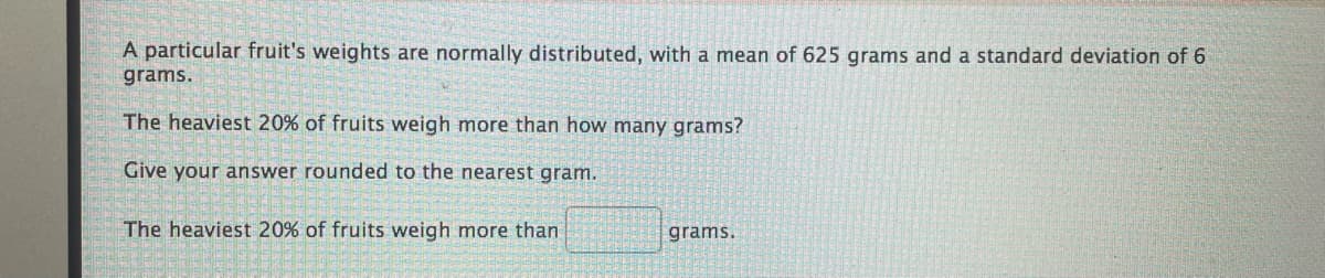 A particular fruit's weights are normally distributed, with a mean of 625 grams and a standard deviation of 6
grams.
The heaviest 20% of fruits weigh more than how many grams?
Give your answer rounded to the nearest gram.
The heaviest 20% of fruits weigh more than
grams.