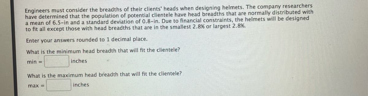 Engineers must consider the breadths of their clients' heads when designing helmets. The company researchers
have determined that the population of potential clientele have head breadths that are normally distributed with
a mean of 6.5-in and a standard deviation of 0.8-in. Due to financial constraints, the helmets will be designed
to fit all except those with head breadths that are in the smallest 2.8% or largest 2.8%.
Enter your answers rounded to 1 decimal place.
What is the minimum head breadth that will fit the clientele?
min =
inches
What is the maximum head breadth that will fit the clientele?
max =
inches