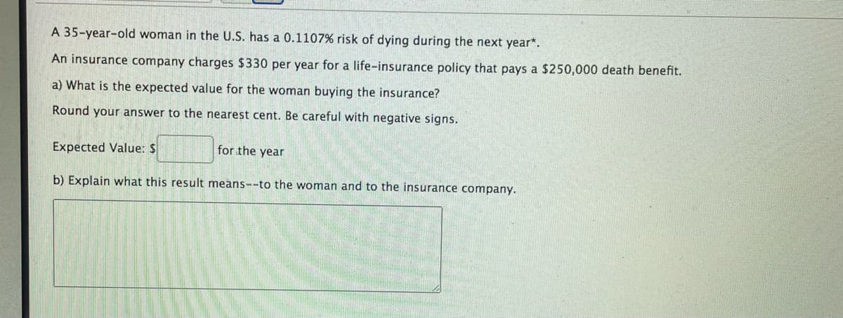 A 35-year-old woman in the U.S. has a 0.1107% risk of dying during the next year*.
An insurance company charges $330 per year for a life-insurance policy that pays a $250,000 death benefit.
a) What is the expected value for the woman buying the insurance?
Round your answer to the nearest cent. Be careful with negative signs.
Expected Value: $
for the year
b) Explain what this result means--to the woman and to the insurance company.
