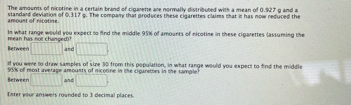 The amounts of nicotine in a certain brand of cigarette are normally distributed with a mean of 0.927 g and a
standard deviation of 0.317 g. The company that produces these cigarettes claims that it has now reduced the
amount of nicotine.
In what range would you expect to find the middle 95% of amounts of nicotine in these cigarettes (assuming the
mean has not changed)?
Between
and
If you were to draw samples of size 30 from this population, in what range would you expect to find the middle
95% of most average amounts of nicotine in the cigarettes in the sample?
Between
and
Enter your answers rounded to 3 decimal places.
