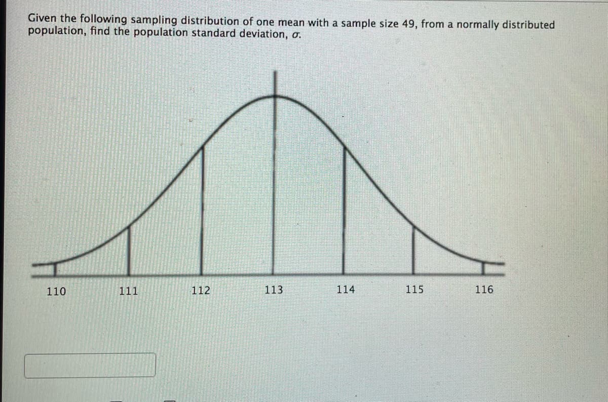 Given the following sampling distribution of one mean with a sample size 49, from a normally distributed
population, find the population standard deviation, o.
110
111
112
113
114
115
116
