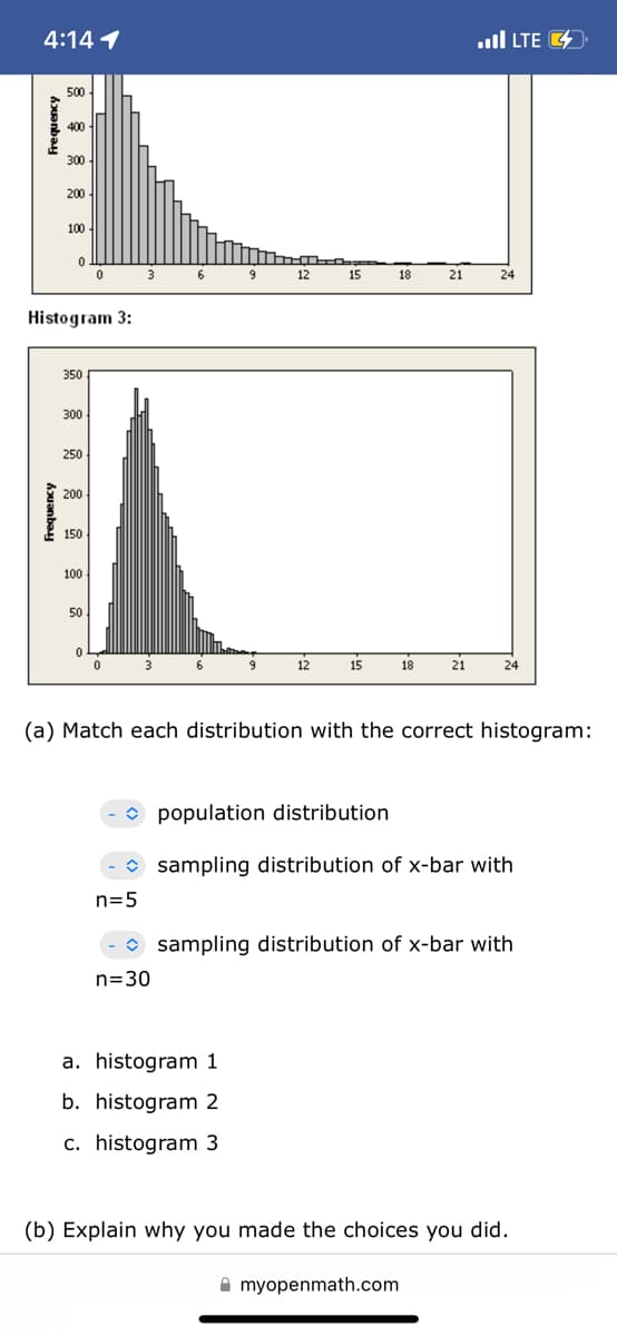 4:14 1
.ull LTE 4
500
400
300
200
100
3
6
9
12
15
18
21
24
Histogram 3:
350
300
250
200
150
100
50
12
15
18
21
24
(a) Match each distribution with the correct histogram:
O population distribution
O sampling distribution of x-bar with
n=5
-• sampling distribution of x-bar with
n=30
a. histogram 1
b. histogram 2
c. histogram 3
(b) Explain why you made the choices you did.
A myopenmath.com
Frequency
huanbay
