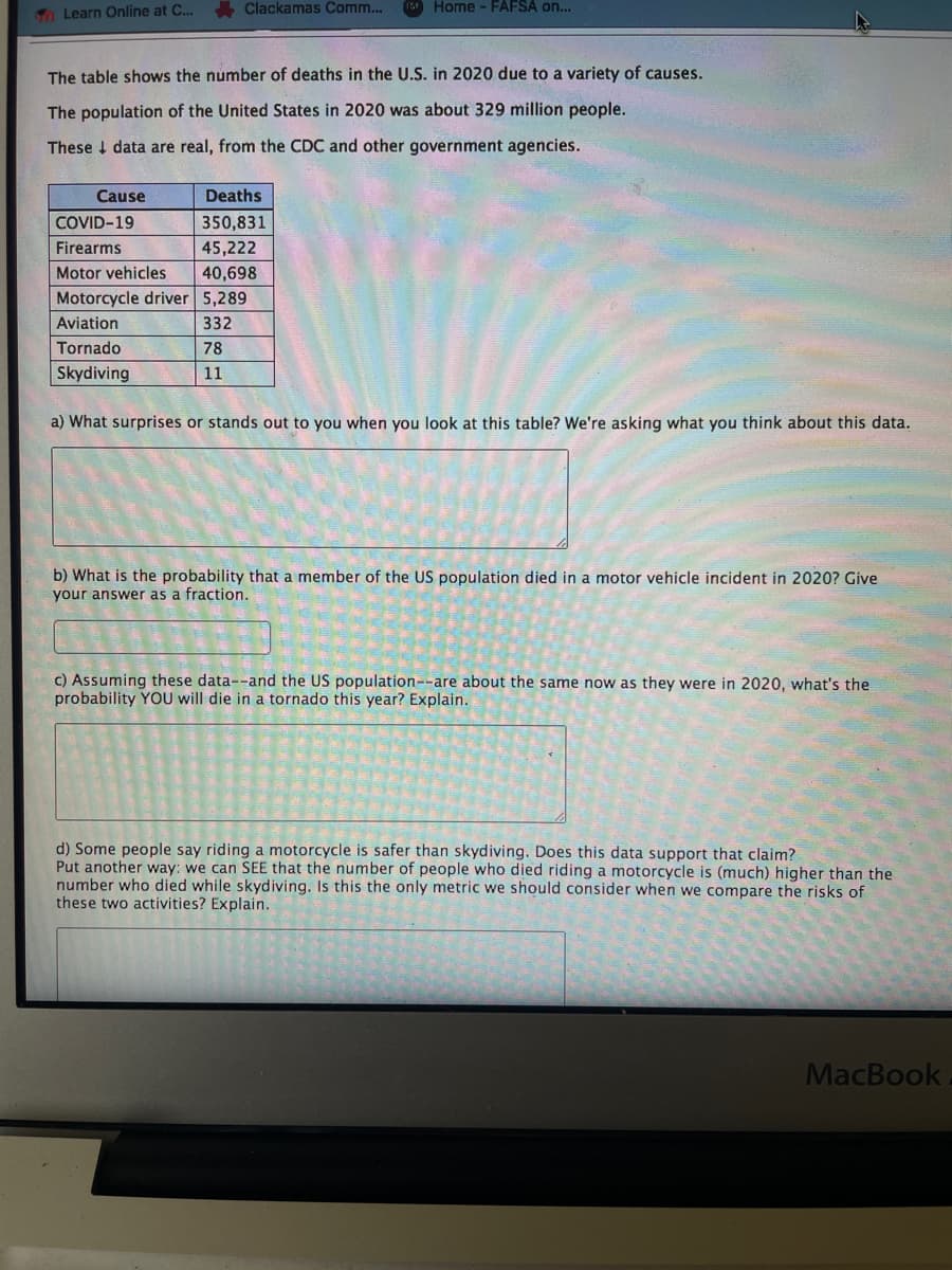 Clackamas Comm...
Home - FAFSA on...
70 Learn Online at C...
The table shows the number of deaths in the U.S. in 2020 due to a variety of causes.
The population of the United States in 2020 was about 329 million people.
These I data are real, from the CDC and other government agencies.
Cause
Deaths
COVID-19
350,831
Firearms
45,222
Motor vehicles
40,698
Motorcycle driver 5,289
Aviation
332
Tornado
78
Skydiving
11
a) What surprises or stands out to you when you look at this table? We're asking what you think about this data.
b) What is the probability that a member of the US population died in a motor vehicle incident in 2020? Give
your answer as a fraction.
c) Assuming these data--and the US population--are about the same now as they were in 2020, what's the
probability YOU will die in a tornado this year? Explain.
d) Some people say riding a motorcycle is safer than skydiving. Does this data support that claim?
Put another way: we can SEE that the number of people who died riding a motorcycle is (much) higher than the
number who died while skydiving. Is this the only metric we should consider when we compare the risks of
these two activities? Explain.
MacBook
