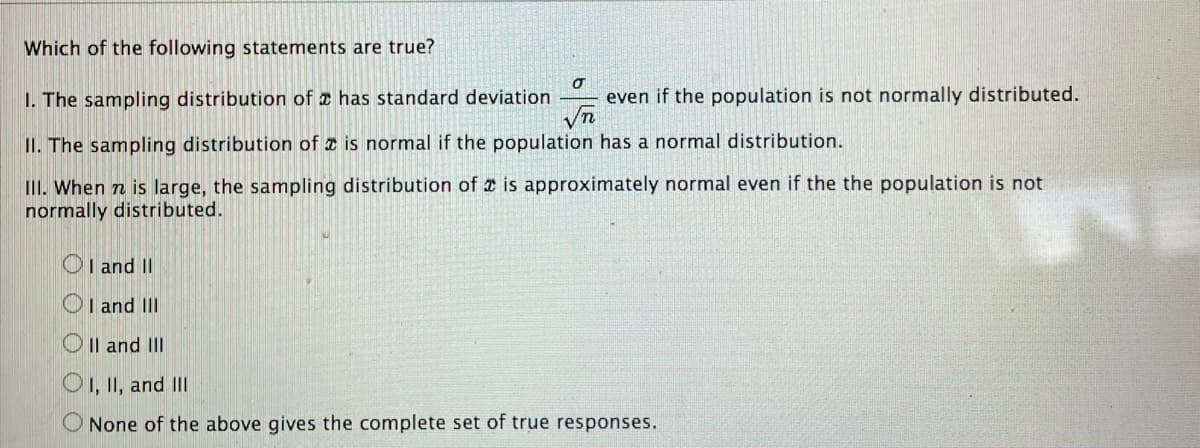 Which of the following statements are true?
I. The sampling distribution of a has standard deviation
even if the population is not normally distributed.
II. The sampling distribution of z is normal if the population has a normal distribution.
III. When n is large, the sampling distribution of e is approximately normal even if the the population is not
normally distributed.
OI and II
OI and III
O Il and III
O1, II, and II
None of the above gives the complete set of true responses.
