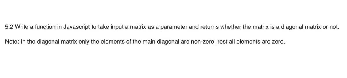 5.2 Write a function in Javascript to take input a matrix as a parameter and returns whether the matrix is a diagonal matrix or not.
Note: In the diagonal matrix only the elements of the main diagonal are non-zero, rest all elements are zero.
