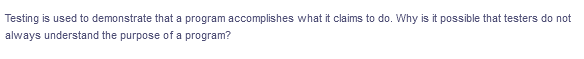 Testing is used to demonstrate that a program accomplishes what it claims to do. Why is it possible that testers do not
always understand the purpose of a program?
