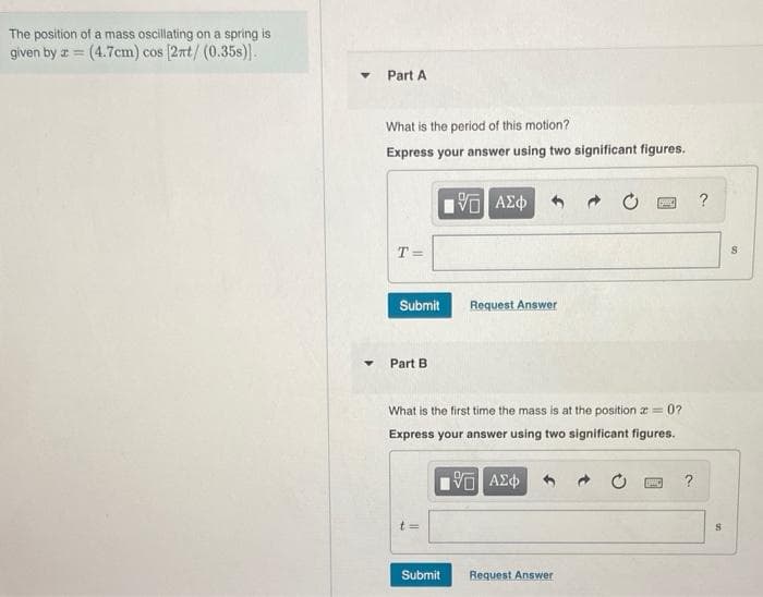 The position of a mass oscillating on a spring is
given by z = (4.7cm) cos (2nt/(0.35s).
Part A
What is the period of this motion?
Express your answer using two significant figures.
?
T =
Submit
Request Answer
Part B
What is the first time the mass is at the position e = 0?
Express your answer using two significant figures.
t =
Submit
Request Answer
