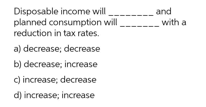 Disposable income will
planned consumption will
reduction in tax rates.
and
with a
a) decrease; decrease
b) decrease; increase
c) increase; decrease
d) increase; increase
