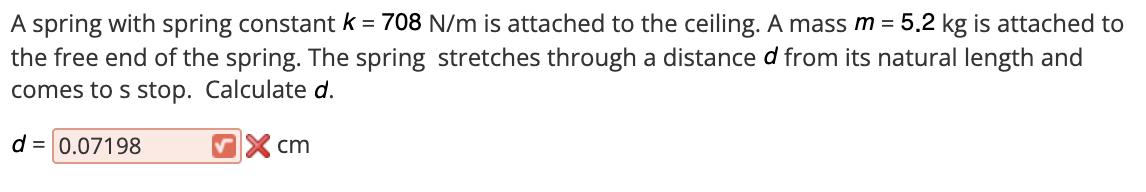 A spring with spring constant k = 708 N/m is attached to the ceiling. A mass m = 5.2 kg is attached to
the free end of the spring. The spring stretches through a distance d from its natural length and
comes to s stop. Calculate d.
d = 0.07198
VX cm
