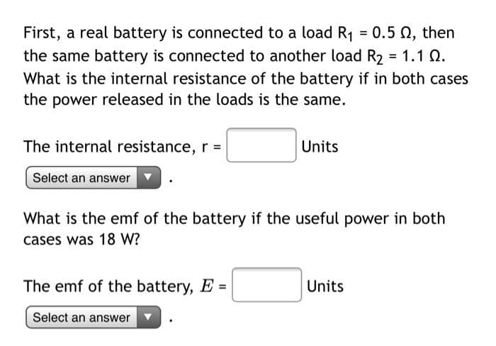 First, a real battery is connected to a load R1 = 0.5 N, then
the same battery is connected to another load R, = 1.1 Q.
What is the internal resistance of the battery if in both cases
the power released in the loads is the same.
The internal resistance, r =
Units
Select an answer
What is the emf of the battery if the useful power in both
cases was 18 W?
The emf of the battery, E =
Units
Select an answer
