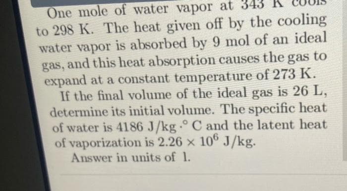 One mole of water vapor at 343
to 298 K. The heat given off by the cooling
water vapor is absorbed by 9 mol of an ideal
gas, and this heat absorption causes the gas to
expand at a constant temperature of 273 K.
If the final volume of the ideal gas is 26 L,
determine its initial volume. The specific heat
of water is 4186 J/kg.° C and the latent heat
of vaporization is 2.26 x 106 J/kg.
Answer in units of 1.
