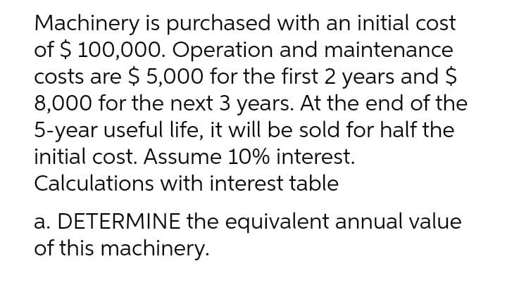 Machinery is purchased with an initial cost
of $ 100,000. Operation and maintenance
costs are $ 5,000 for the first 2 years and $
8,000 for the next 3 years. At the end of the
5-year useful life, it will be sold for half the
initial cost. Assume 10% interest.
Calculations with interest table
a. DETERMINE the equivalent annual value
of this machinery.
