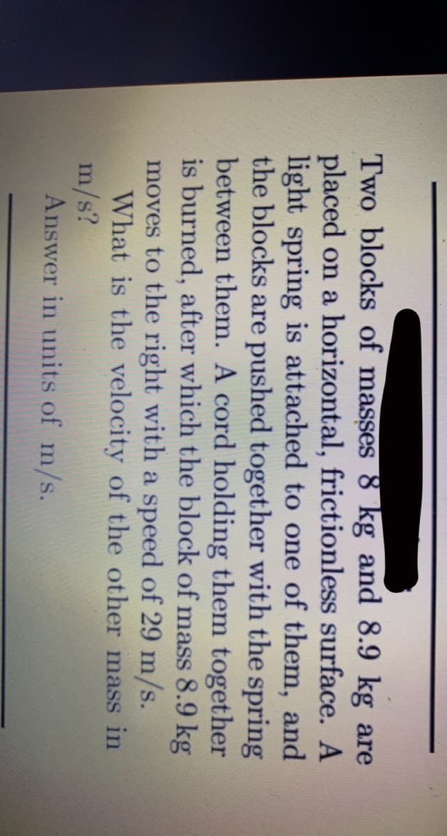 Two blocks of masses 8 kg and 8.9 kg are
placed on a horizontal, frictionless surface. A
light spring is attached to one of them, and
the blocks are pushed together with the spring
between them. A cord holding them together
is burned, after which the block of mass 8.9 kg
moves to the right with a speed of 29 m/s.
What is the velocity of the other mass in
m/s?
Answer in units of m/s.
