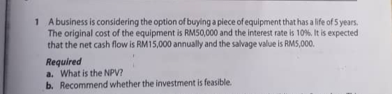 1 Abusiness is considering the option of buying a plece of equipment that has a life of 5 years.
The original cost of the equipment is RMS50,000 and the interest rate is 10%, It is expected
that the net cash flow is RM15,000 annually and the salvage value is RMS,000.
Required
a. What is the NPV?
b. Recommend whether the investment is feasible.
