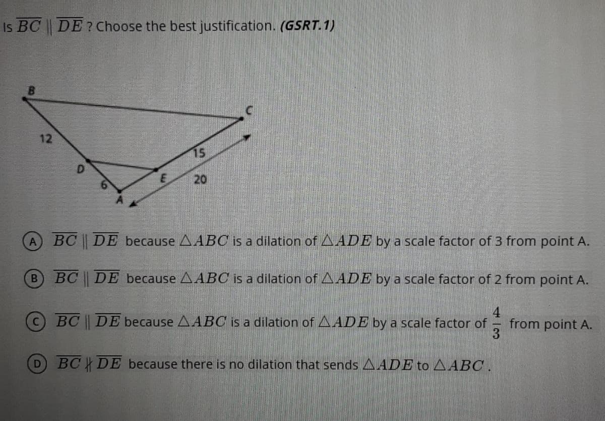 Is BC | DE? Choose the best justification. (GSRT. 1)
12
15
20
BC DE because AABC is a dilation of LAADE by a scale factor of 3 from point A.
BC DE because A ABC is a dilation ofAADE by a scale factor of 2 from point A.
4
BC DE because AABC is a dilation of AADE by a scale factor of from point A.
3
BC DE because there is no dilation that sends AADE to AABC .
