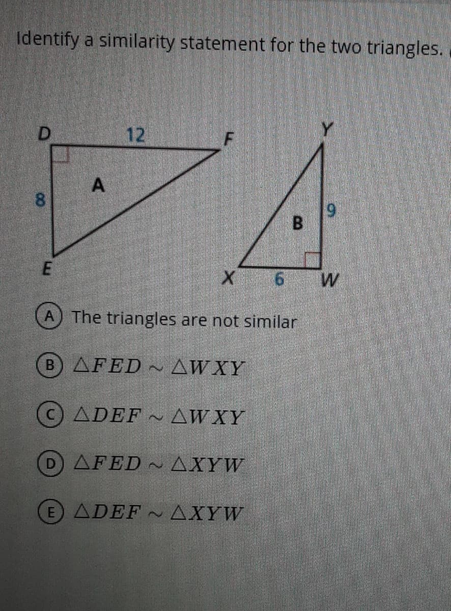 Identify a similarity statement for the two triangles.
D
12
Y
8.
19
The triangles are not similar
B) AFED AWXY
ADEF AWXY
D AFED ~ AXYW
E ADEF AXYW
