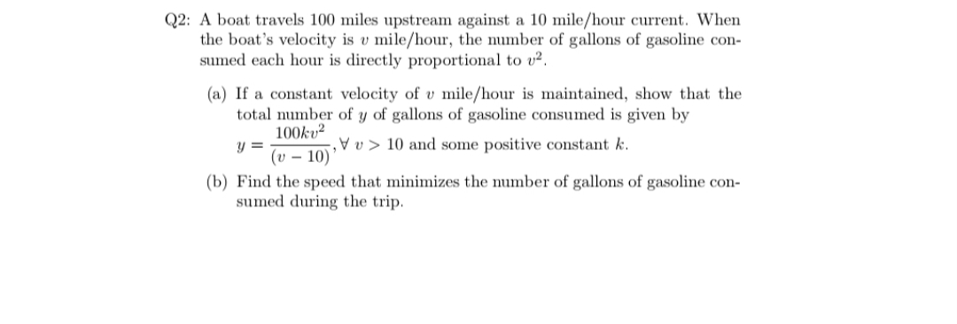 A boat travels 100 miles upstream against a 10 mile/hour current. When
the boat's velocity is v mile/hour, the number of gallons of gasoline con-
sumed each hour is directly proportional to v2.
(a) If a constant velocity of v mile/hour is maintained, show that the
total number of y of gallons of gasoline consumed is given by
100ku?
Pv> 10 and some positive constant k.
(v – 10)'
(b) Find the speed that minimizes the number of gallons of gasoline con-
sumed during the trip.
