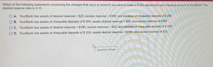 Which of the following statements concerning the changes that occur is correct if you were to make a $ 200 deposit into your chequing account at YourBank? The
desired reserve ratio is 0.10.
O A. YourBank has assets of desired reserves = $20; excess reserves =- $180; and liabilies of chequable deposits of $ 200.
O B. YourBank has assets of chequable deposits of $ 200; assets desired reserves = $20; and excess roserves of $180.
OC. YourBank has assets of desired reserves = $180; excess reservos = $20; and liabilities of chequable deposits of $ 200.
O D. YourBank has assets of chequable deposits of $ 200; assets desired reserves = $160; and excess reserves of $20.
Question Viewer
