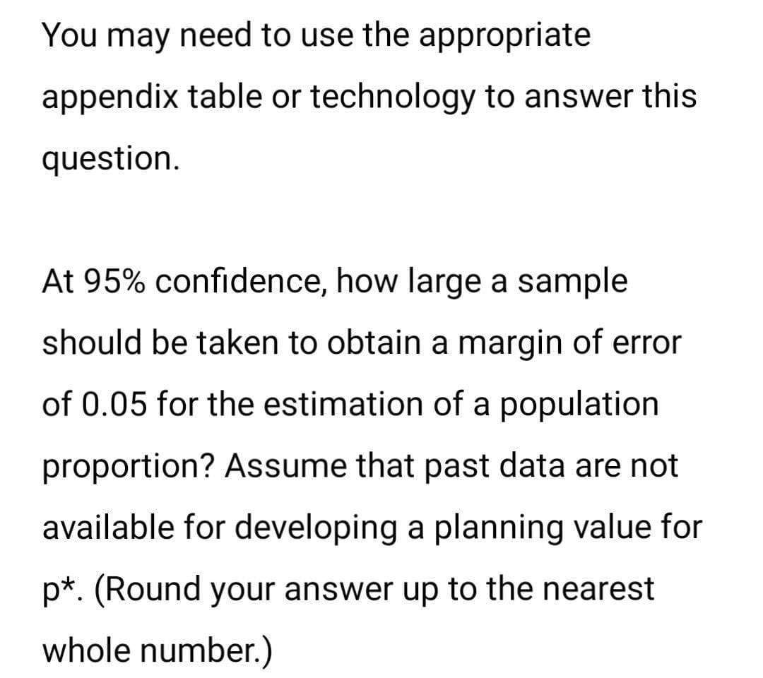 You may need to use the appropriate
appendix table or technology to answer this
question.
At 95% confidence, how large a sample
should be taken to obtain a margin of error
of 0.05 for the estimation of a population
proportion? Assume that past data are not
available for developing a planning value for
p*. (Round your answer up to the nearest
whole number.)
