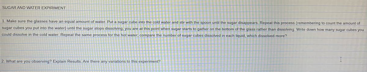 SUGAR AND WATER EXPIRIMENT
1. Make sure the glasses have an equal amount of water. Put a sugar cube into the cold water and stir with the spoon until the sugar disappears. Repeat this process (remembering to count the amount of
sugar cubes you put into the water) until the sugar stops dissolving, you are at this point when sugar starts to gather on the bottom of the glass rather than dissolving. Write down how many sugar cubes you
could dissolve in the cold water. Repeat the same process for the hot water; compare the number of sugar cubes dissolved in each liquid, which dissolved more?
2. What are you observing? Explain Results. Are there any variations to this experiment?