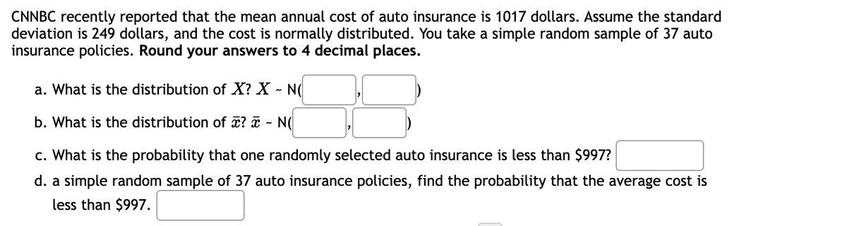 CNNBC recently reported that the mean annual cost of auto insurance is 1017 dollars. Assume the standard
deviation is 249 dollars, and the cost is normally distributed. You take a simple random sample of 37 auto
insurance policies. Round your answers to 4 decimal places.
a. What is the distribution of X? X - N(
b. What is the distribution of a? ¤ - N(
c. What is the probability that one randomly selected auto insurance is less than $997?
d. a simple random sample of 37 auto insurance policies, find the probability that the average cost is
less than $997.
