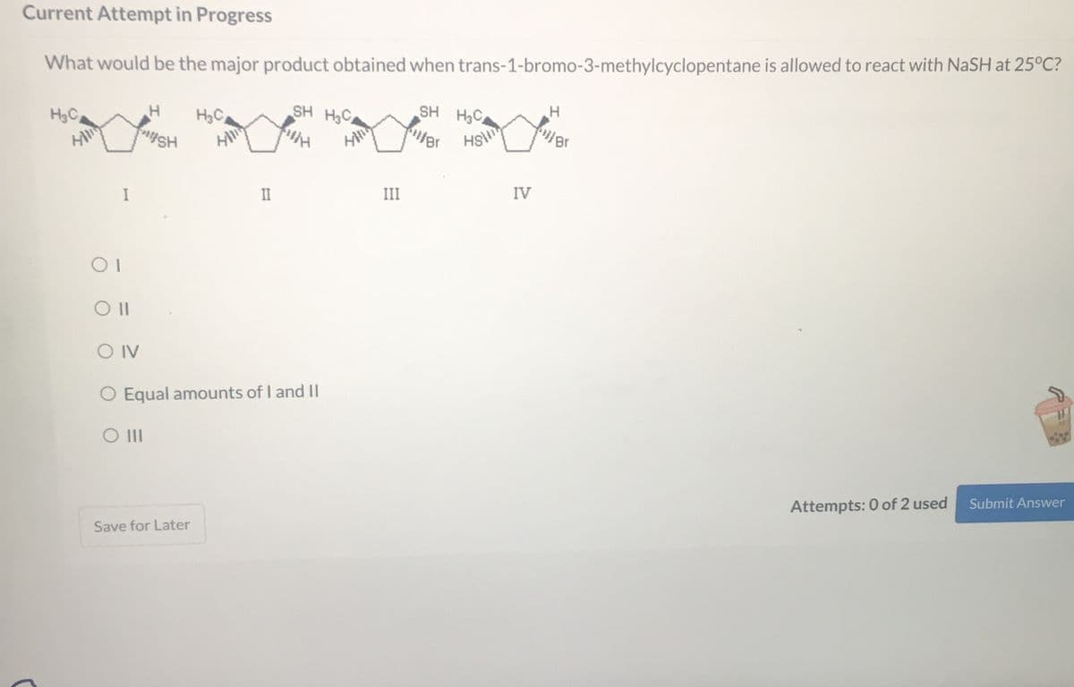 Current Attempt in Progress
What would be the major product obtained when trans-1-bromo-3-methylcyclopentane is allowed to react with NaSH at 25°C?
SH H3C
SH H3C
WH
H
H₂C
01
I
Oll
OIV
H H₂C
SH
II
O Equal amounts of I and II
O III
Save for Later
Hill
III
iller
IV
H
Br
Attempts: 0 of 2 used Submit Answer