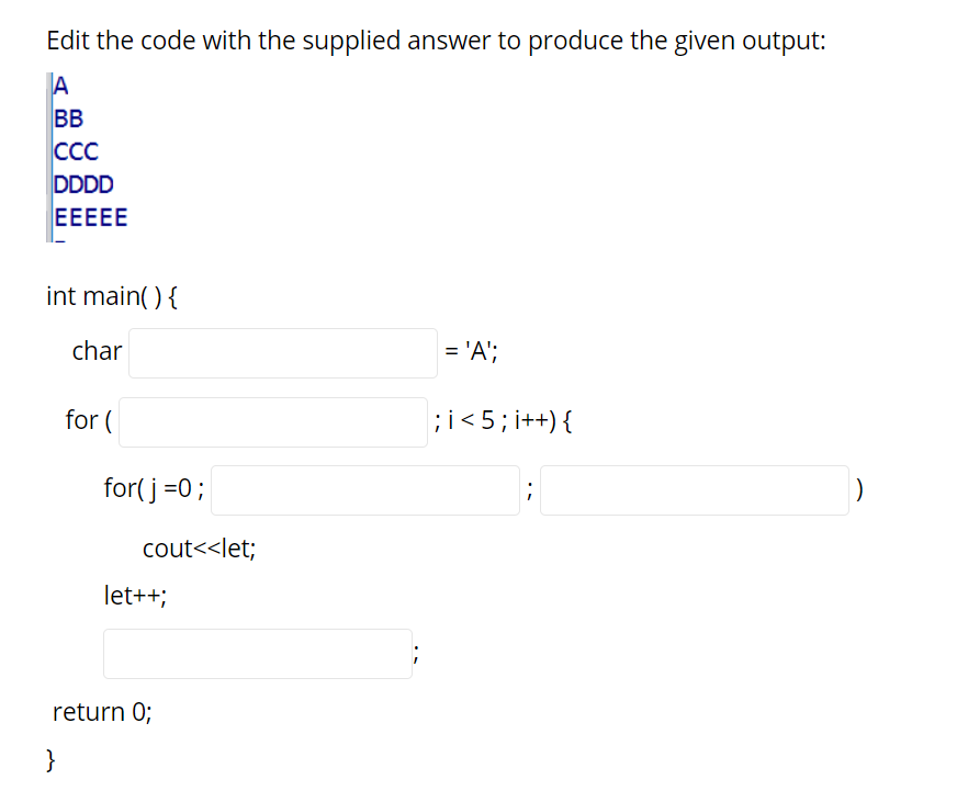Edit the code with the supplied answer to produce the given output:
A
BB
ССС
DDDD
EEEEE
int main( ){
char
= 'A';
for (
;i< 5; i++) {
for( j =0;
cout<<let;
let++;
return 0;
}
