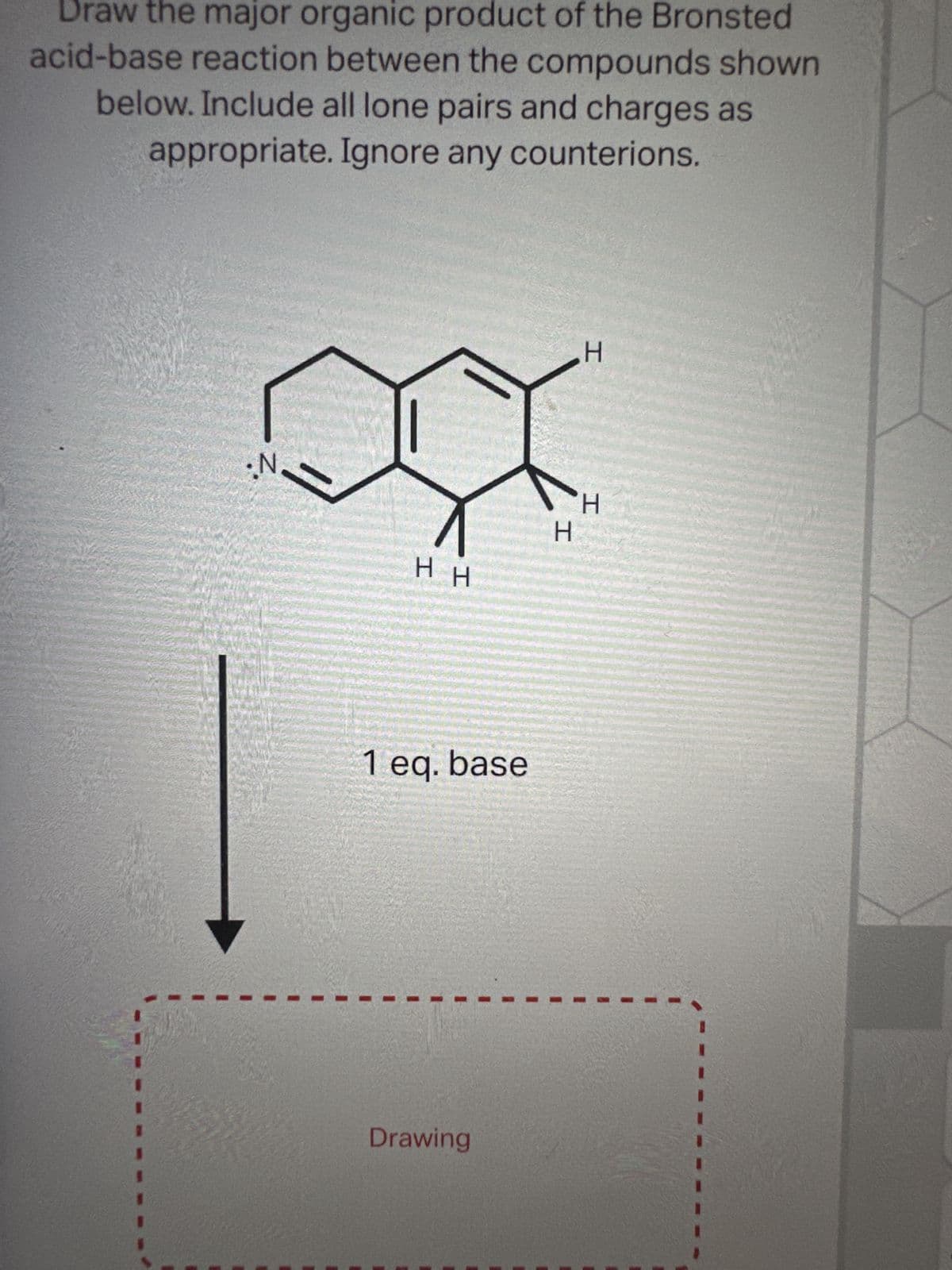 Draw the major organic product of the Bronsted
acid-base reaction between the compounds shown
below. Include all lone pairs and charges as
appropriate. Ignore any counterions.
•N
HH
1 eq. base
Drawing
H
H
H