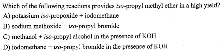 Which of the following reactions provides iso-propyl methyl ether in a high yield?
A) potassium iso-propoxide + iodomethane
B) sodium methoxide + iso-propyl bromide
C) methanol + iso-propyl alcohol in the presence of KOH
D) iodomethane + iso-propyl bromide in the presence of KOH